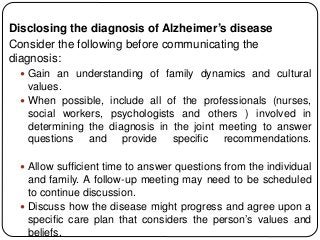 Disclosing the diagnosis of Alzheimer’s disease
Consider the following before communicating the
diagnosis:
 Gain an understanding of family dynamics and cultural
values.
 When possible, include all of the professionals (nurses,
social workers, psychologists and others ) involved in
determining the diagnosis in the joint meeting to answer
questions and provide specific recommendations.
 Allow sufficient time to answer questions from the individual
and family. A follow-up meeting may need to be scheduled
to continue discussion.
 Discuss how the disease might progress and agree upon a
specific care plan that considers the person’s values and
beliefs.
 