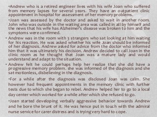 •Andrew who is a retired engineer lives with his wife Joan who suffered
from memory lapses for several years. They have an outpatient clinic
appointment in hospital for assessment of her memory problems.
•Joan was assessed by the doctor and asked to wait in another room.
John who was outside in the waiting area was called in all by himself and
the news that his wife has Alzheimer’s disease was broken to him and the
symptoms were confirmed.
• Andrew was in the room with 3 strangers who sat looking at him waiting
for his reaction. He was asked whether his wife Joan should be informed
of her diagnosis. Andrew asked for advice from the doctor who informed
him that it was ultimately his decision. Andrew decided to call Joan in the
clinic room as he thought that Joan was a mature lady and would
understand and adapt to the situation.
• Andrew felt he could perhaps help her realize that she did have a
progressive memory problem. she was informed of the diagnosis and she
sat motionless, disbelieving in the diagnosis.
•For a while after the diagnosis was disclosed Joan was calm. She
however had frequent appointments in the memory clinic with further
tests due to which she began to rebel. Andrew helped her to go to a local
day center which worked for a while after which she refused to go.
•Joan started developing verbally aggressive behavior towards Andrew
and he bore the brunt of it. He was hence put in touch with the admiral
nurse service for carer distress and is trying very hard to cope.
 