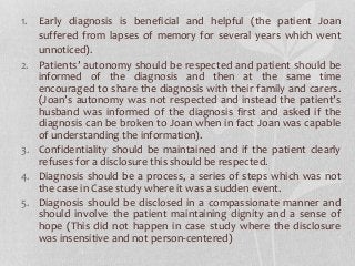 1. Early diagnosis is beneficial and helpful (the patient Joan
suffered from lapses of memory for several years which went
unnoticed).
2. Patients’ autonomy should be respected and patient should be
informed of the diagnosis and then at the same time
encouraged to share the diagnosis with their family and carers.
(Joan’s autonomy was not respected and instead the patient’s
husband was informed of the diagnosis first and asked if the
diagnosis can be broken to Joan when in fact Joan was capable
of understanding the information).
3. Confidentiality should be maintained and if the patient clearly
refuses for a disclosure this should be respected.
4. Diagnosis should be a process, a series of steps which was not
the case in Case study where it was a sudden event.
5. Diagnosis should be disclosed in a compassionate manner and
should involve the patient maintaining dignity and a sense of
hope (This did not happen in case study where the disclosure
was insensitive and not person-centered)
 