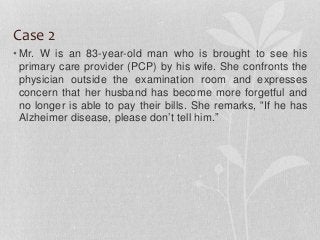 Case 2
• Mr. W is an 83-year-old man who is brought to see his
primary care provider (PCP) by his wife. She confronts the
physician outside the examination room and expresses
concern that her husband has become more forgetful and
no longer is able to pay their bills. She remarks, “If he has
Alzheimer disease, please don’t tell him.”
 