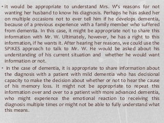 • it would be appropriate to understand Mrs. W’s reasons for not
wanting her husband to know his diagnosis. Perhaps he has asked her
on multiple occasions not to ever tell him if he develops dementia,
because of a previous experience with a family member who suffered
from dementia. In this case, it might be appropriate not to share this
information with Mr. W. Ultimately, however, he has a right to this
information, if he wants it. After hearing her reasons, we could use the
SPIKES approach to talk to Mr. W. He would be asked about his
understanding of his current situation and whether he would want
information or not.
• In the case of dementia, it is appropriate to share information about
the diagnosis with a patient with mild dementia who has decisional
capacity to make the decision about whether or not to hear the cause
of his memory loss. It might not be appropriate to repeat this
information over and over to a patient with more advanced dementia,
who might experience the emotional reaction to receiving this
diagnosis multiple times or might not be able to fully understand what
this means.
 