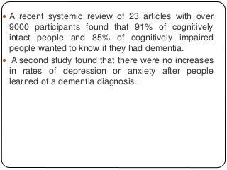  A recent systemic review of 23 articles with over
9000 participants found that 91% of cognitively
intact people and 85% of cognitively impaired
people wanted to know if they had dementia.
 A second study found that there were no increases
in rates of depression or anxiety after people
learned of a dementia diagnosis.
 