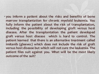 • you inform a patient about the risks and benefits of bone
marrow transplantation for chronic myeloid leukemia. You
fully inform the patient about the risk of transplantation,
including the possibility of developing graft versus host
disease. After the transplantation the patient developed
graft versus host disease which is hard to control. The
patient learned that there is an alternative treatment called
imitanib (gleevec) which does not include the risk of graft
versus host disease but which will not cure the leukemia. The
patient files suit against you. What will be the most likely
outcome of the suit?
 