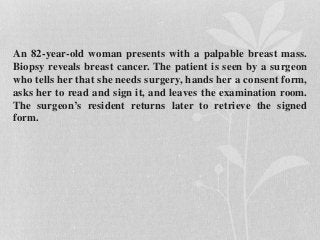 An 82-year-old woman presents with a palpable breast mass.
Biopsy reveals breast cancer. The patient is seen by a surgeon
who tells her that she needs surgery, hands her a consent form,
asks her to read and sign it, and leaves the examination room.
The surgeon’s resident returns later to retrieve the signed
form.
 