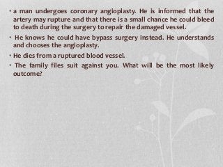 • a man undergoes coronary angioplasty. He is informed that the
artery may rupture and that there is a small chance he could bleed
to death during the surgery to repair the damaged vessel.
• He knows he could have bypass surgery instead. He understands
and chooses the angioplasty.
• He dies from a ruptured blood vessel.
• The family files suit against you. What will be the most likely
outcome?
 