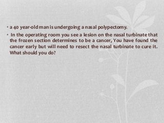 • a 40 year-old man is undergoing a nasal polypectomy.
• In the operating room you see a lesion on the nasal turbinate that
the frozen section determines to be a cancer, You have found the
cancer early but will need to resect the nasal turbinate to cure it.
What should you do?
 