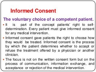 Informed Consent
The voluntary choice of a competent patient.
 It is part of the concept patients’ right to self-
determination. Every patient must give informed consent
for any medical intervention.
 Informed consent gave patients the right to choose how
they would be treated. Informed consent is the process
by which the patient determines whether to accept or
refuse the treatment offered by a physician or another
clinician.
 The focus is not on the written consent form but on the
process of communication, information exchange, and
acceptance or rejection of the medical intervention.
 