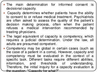  The main determination for informed consent is
decisional capacity.
 Capacity determines whether patients have the ability
to consent to or refuse medical treatment. Psychiatrists
are often asked to assess the quality of the patient’s
decision making process, often when the patient
refuses a medical intervention recommended by
treating physicians.
 The legal equivalent of capacity is competency, which
requires a judicial determination. Under the law, all
adults are presumed competent.
 Competency may be global in certain cases (such as
the case of a patient in a coma). However, capacity and
competency must be evaluated in the context of a
specific task. Different tasks require different abilities,
information, and thresholds of understanding.
Therefore, the initial inquiry for a capacity evaluation is
the question, “Capacity for what?”
 