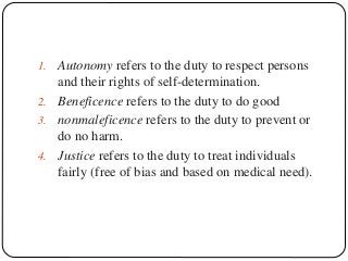 1. Autonomy refers to the duty to respect persons
and their rights of self-determination.
2. Beneficence refers to the duty to do good
3. nonmaleficence refers to the duty to prevent or
do no harm.
4. Justice refers to the duty to treat individuals
fairly (free of bias and based on medical need).
 