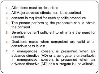 1. All options must be described
2. All Major adverse effects must be described
3. consent is required for each specific procedure.
4. The person performing the procedure should obtain
the consent.
5. Beneficence isn’t sufficient to eliminate the need for
consent.
6. Decisions made when competent are valid when
consciousness is lost.
7. In emergencies, consent is presumed when an
advance directive (AD) or a surrogate is unavailable.
In emergencies, consent is presumed when an
advance directive (AD) or a surrogate is unavailable.
 
