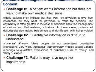 Common Challenges to the Practice of Informed
Consent
 Challenge #1. A patient wants information but does not
want to make own medical decisions.
elderly patients often indicate that they want heir physician to give them
information but they want the physician to make the decision. This
asymmetry is often greatest in the case of decisions about the management
of serious and life-threatening situations. In these cases, patients will
describe decision making built on trust and identification with their physician.
 Challenge #2. Quantitative information is difficult to
understand.
Numerical illiteracy (Many people do not understand quantitative
expressions very well), Numerical indeterminacy (People attach variable
meanings to qualitative expressions of probability such as “rarely” and
“likely.”), Biases
 Challenge #3. Patients may have cognitive
impairments.
 