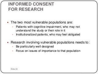 Slide 63
INFORMED CONSENT
FOR RESEARCH
 The two most vulnerable populations are:
 Patients with cognitive impairment, who may not
understand the study or their role in it
 Institutionalized patients, who may feel obligated
 Research involving vulnerable populations needs to:
 Be particularly well designed
 Focus on issues of importance to that population
 