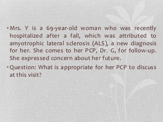 •Mrs. Y is a 69-year-old woman who was recently
hospitalized after a fall, which was attributed to
amyotrophic lateral sclerosis (ALS), a new diagnosis
for her. She comes to her PCP, Dr. G, for follow-up.
She expressed concern about her future.
•Question: What is appropriate for her PCP to discuss
at this visit?
 