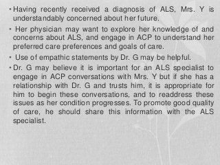 • Having recently received a diagnosis of ALS, Mrs. Y is
understandably concerned about her future.
• Her physician may want to explore her knowledge of and
concerns about ALS, and engage in ACP to understand her
preferred care preferences and goals of care.
• Use of empathic statements by Dr. G may be helpful.
• Dr. G may believe it is important for an ALS specialist to
engage in ACP conversations with Mrs. Y but if she has a
relationship with Dr. G and trusts him, it is appropriate for
him to begin these conversations, and to readdress these
issues as her condition progresses. To promote good quality
of care, he should share this information with the ALS
specialist.
 