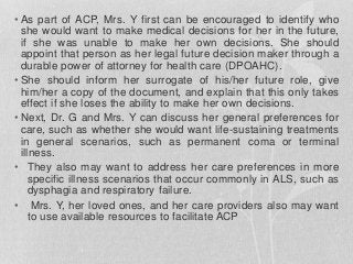 • As part of ACP, Mrs. Y first can be encouraged to identify who
she would want to make medical decisions for her in the future,
if she was unable to make her own decisions. She should
appoint that person as her legal future decision maker through a
durable power of attorney for health care (DPOAHC).
• She should inform her surrogate of his/her future role, give
him/her a copy of the document, and explain that this only takes
effect if she loses the ability to make her own decisions.
• Next, Dr. G and Mrs. Y can discuss her general preferences for
care, such as whether she would want life-sustaining treatments
in general scenarios, such as permanent coma or terminal
illness.
• They also may want to address her care preferences in more
specific illness scenarios that occur commonly in ALS, such as
dysphagia and respiratory failure.
• Mrs. Y, her loved ones, and her care providers also may want
to use available resources to facilitate ACP
 