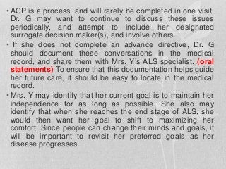 • ACP is a process, and will rarely be completed in one visit.
Dr. G may want to continue to discuss these issues
periodically, and attempt to include her designated
surrogate decision maker(s), and involve others.
• If she does not complete an advance directive, Dr. G
should document these conversations in the medical
record, and share them with Mrs. Y’s ALS specialist. (oral
statements) To ensure that this documentation helps guide
her future care, it should be easy to locate in the medical
record.
• Mrs. Y may identify that her current goal is to maintain her
independence for as long as possible. She also may
identify that when she reaches the end stage of ALS, she
would then want her goal to shift to maximizing her
comfort. Since people can change their minds and goals, it
will be important to revisit her preferred goals as her
disease progresses.
 