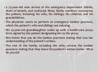 • a 75-year-old man arrives at the emergency department febrile,
short of breath, and confused. Many family members accompany
the patient, including his wife, his siblings, his children, and his
grandchildren.
• The physician wants to perform an emergency lumbar puncture,
which the patient's wife and siblings are refusing.
• His 25-year-old granddaughter walks up with a health-care proxy
form signed by the patient designating her as the proxy
• She insists that you do the lumbar puncture stating that was her
understanding of the patient's wishes.
• The rest of the family, including the wife, refuses the lumbar
puncture stating that they know the patient's wishes better. What
do you do?
 
