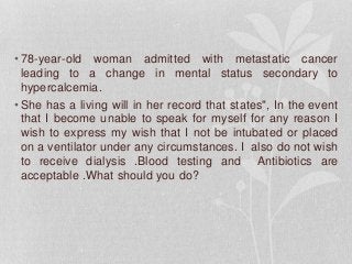 • 78-year-old woman admitted with metastatic cancer
leading to a change in mental status secondary to
hypercalcemia.
• She has a living will in her record that states", In the event
that I become unable to speak for myself for any reason I
wish to express my wish that I not be intubated or placed
on a ventilator under any circumstances. I also do not wish
to receive dialysis .Blood testing and Antibiotics are
acceptable .What should you do?
 