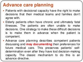 Advance care planning
 Patients with decisional capacity have the right to make
decisions that their medical teams and families don’t
agree with.
 Elderly patients often have chronic and ultimately fatal
illnesses. The patients are often unable to make
decisions. One strategy to make these difficult decisions
is to make them in advance when the patient is
competent.
 Advance care planning describes competent patients
discussing and may documenting their preferences for
future medical care. This preserves patients’ self-
determination even after they have lost decision-making
capacity. The classic mechanism to do this is an
advance directive.
 