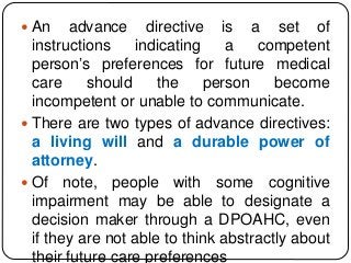  An advance directive is a set of
instructions indicating a competent
person’s preferences for future medical
care should the person become
incompetent or unable to communicate.
 There are two types of advance directives:
a living will and a durable power of
attorney.
 Of note, people with some cognitive
impairment may be able to designate a
decision maker through a DPOAHC, even
if they are not able to think abstractly about
their future care preferences
 