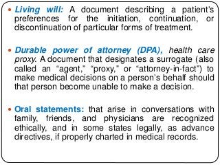  Living will: A document describing a patient’s
preferences for the initiation, continuation, or
discontinuation of particular forms of treatment.
 Durable power of attorney (DPA), health care
proxy. A document that designates a surrogate (also
called an “agent,” “proxy,” or “attorney-in-fact”) to
make medical decisions on a person’s behalf should
that person become unable to make a decision.
 Oral statements: that arise in conversations with
family, friends, and physicians are recognized
ethically, and in some states legally, as advance
directives, if properly charted in medical records.
 