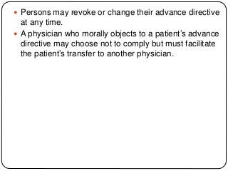  Persons may revoke or change their advance directive
at any time.
 A physician who morally objects to a patient’s advance
directive may choose not to comply but must facilitate
the patient’s transfer to another physician.
 