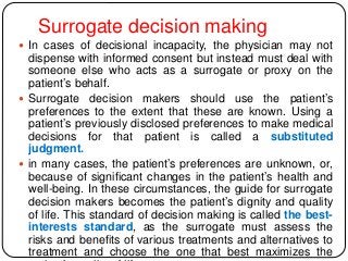 Surrogate decision making
 In cases of decisional incapacity, the physician may not
dispense with informed consent but instead must deal with
someone else who acts as a surrogate or proxy on the
patient’s behalf.
 Surrogate decision makers should use the patient’s
preferences to the extent that these are known. Using a
patient’s previously disclosed preferences to make medical
decisions for that patient is called a substituted
judgment.
 in many cases, the patient’s preferences are unknown, or,
because of significant changes in the patient’s health and
well-being. In these circumstances, the guide for surrogate
decision makers becomes the patient’s dignity and quality
of life. This standard of decision making is called the best-
interests standard, as the surrogate must assess the
risks and benefits of various treatments and alternatives to
treatment and choose the one that best maximizes the
 