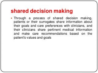 shared decision making
 Through a process of shared decision making,
patients or their surrogates share information about
their goals and care preferences with clinicians, and
their clinicians share pertinent medical information
and make care recommendations based on the
patient’s values and goals
 