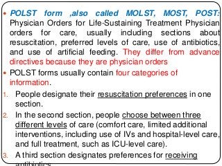  POLST form ,also called MOLST, MOST, POST:
Physician Orders for Life-Sustaining Treatment Physician
orders for care, usually including sections about
resuscitation, preferred levels of care, use of antibiotics,
and use of artificial feeding. They differ from advance
directives because they are physician orders
 POLST forms usually contain four categories of
information.
1. People designate their resuscitation preferences in one
section.
2. In the second section, people choose between three
different levels of care (comfort care, limited additional
interventions, including use of IVs and hospital-level care,
and full treatment, such as ICU-level care).
3. A third section designates preferences for receiving
 
