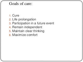 Goals of care:
1. Cure
2. Life prolongation
3. Participation in a future event
4. Remain independent
5. Maintain clear thinking
6. Maximize comfort
 
