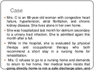 Case
 Mrs. C is an 88-year-old woman with congestive heart
failure, hypertension, atrial fibrillation, and chronic
kidney disease. She lives alone in her own home.
 She was hospitalized last month for delirium secondary
to a urinary tract infection. She is admitted again this
month after a fall.
 While in the hospital, she is evaluated by physical
therapy and occupational therapy who both
recommend a short stay in a nursing home for
rehabilitation.
 Mrs. C refuses to go to a nursing home and demands
to return to her home. Her medical team insists that
going directly home is not a safe discharge plan, and
 