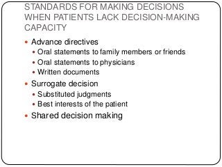 STANDARDS FOR MAKING DECISIONS
WHEN PATIENTS LACK DECISION-MAKING
CAPACITY
 Advance directives
 Oral statements to family members or friends
 Oral statements to physicians
 Written documents
 Surrogate decision
 Substituted judgments
 Best interests of the patient
 Shared decision making
 