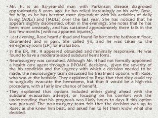 • Mr. H. is an 84-year-old man with Parkinson disease diagnosed
approximately 8 years ago. He has relied increasingly on his wife, Rose,
for help, as he has become more dependent with his activities of daily
living (ADLs) and (IADLs) over the last year. She has noticed that he
appears slightly disoriented, often in the evenings. She notes that he has
been more unsteady, and has sustained approximately three falls in the
last few months (with no apparent injuries).
• Last evening, Rose heard a thud and found Robert on the bathroom floor,
disoriented and in pain. She called 911, and he was taken to the
emergency room (ER) for evaluation.
• In the ER, Mr. H appeared obtunded and minimally responsive. He was
found to have a moderate-sized subdural hematoma.
• Neurosurgery was consulted. Although Mr. H had not formally appointed
a health care agent through a DPOAHC decisions, given the severity of
the his condition and the urgency with which a decision needed to be
made, the neurosurgery team discussed his treatment options with Rose,
who was at the bedside. They explained to Rose that that they could try
to surgically evacuate the hematoma, but that it would be a high-risk
procedure, with a fairly low chance of benefit.
• They explained that options included either going ahead with the
subdural evacuation attempt, or focusing on his comfort with the
understanding that his prognosis was likely hours to days if this option
was pursued. The neurosurgery team felt that the decision was up to
Rose, as she knew him best, and asked her to let them know what she
decided.
 