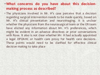 •What concerns do you have about this decision-
making process as described?
• The physicians involved in Mr. H’s case perceive that a decision
regarding surgical intervention needs to be made quickly, based on
Mr. H’s clinical presentation and neuroimaging. It is unclear
whether the physicians from the neurosurgical team or the ER team
have elicited any information about Mr. H’s preferences, which
might be evident in an advance directives or prior conversations
with Rose. It also is not clear whether Mr. H had actually appointed
a legal DPOAHC or health care proxy for health care decisions.
These points would need to be clarified for effective clinical
decision making to take place
 