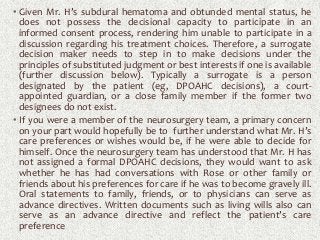 • Given Mr. H’s subdural hematoma and obtunded mental status, he
does not possess the decisional capacity to participate in an
informed consent process, rendering him unable to participate in a
discussion regarding his treatment choices. Therefore, a surrogate
decision maker needs to step in to make decisions under the
principles of substituted judgment or best interests if one is available
(further discussion below). Typically a surrogate is a person
designated by the patient (eg, DPOAHC decisions), a court-
appointed guardian, or a close family member if the former two
designees do not exist.
• If you were a member of the neurosurgery team, a primary concern
on your part would hopefully be to further understand what Mr. H’s
care preferences or wishes would be, if he were able to decide for
himself. Once the neurosurgery team has understood that Mr. H has
not assigned a formal DPOAHC decisions, they would want to ask
whether he has had conversations with Rose or other family or
friends about his preferences for care if he was to become gravely ill.
Oral statements to family, friends, or to physicians can serve as
advance directives. Written documents such as living wills also can
serve as an advance directive and reflect the patient’s care
preference
 