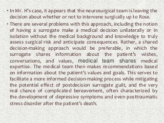 • In Mr. H’s case, it appears that the neurosurgical team is leaving the
decision about whether or not to intervene surgically up to Rose.
• There are several problems with this approach, including the notion
of having a surrogate make a medical decision unilaterally or in
isolation without the medical background and knowledge to truly
assess surgical risk and anticipate consequences. Rather, a shared
decision-making approach would be preferable, in which the
surrogate shares information about the patient’s wishes,
conversations, and values, medical team shares medical
expertise. The medical team then makes recommendations based
on information about the patient’s values and goals. This serves to
facilitate a more informed decision-making process while mitigating
the potential effect of postdecision surrogate guilt, and the very
real chance of complicated bereavement, often characterized by
the development of depressive symptoms and even posttraumatic
stress disorder after the patient’s death.
 