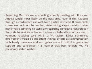 • Regarding Mr. H’s case, conducting a family meeting with Rose and
Angela would most likely be the next step, even if this happens
through a conference call with both parties involved. If reasonable
consensus could not be reached, determining a legal decision maker
may involve adhering to state law regarding surrogate hierarchies if
the state he resides in has such a law, or federal law in the case of
veterans receiving care within a VA facility. Ethics committee
involvement would be important if initial efforts at communication
with family members and surrogates are not fruitful in garnering
support and consensus in a manner that best reflects Mr. H’s
previously stated wishes.
 