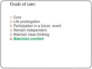 Goals of care:
1. Cure
2. Life prolongation
3. Participation in a future event
4. Remain independent
5. Maintain clear thinking
6. Maximize comfort
 