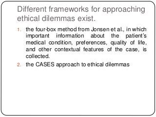 Different frameworks for approaching
ethical dilemmas exist.
1. the four-box method from Jonsen et al., in which
important information about the patient’s
medical condition, preferences, quality of life,
and other contextual features of the case, is
collected.
2. the CASES approach to ethical dilemmas
 