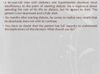 • a 60-year-old man with diabetes and hypertension develops renal
insufficiency to the point of needing dialysis. He is equivocal about
spending the rest of his life on dialysis, but he agrees to start. The
patient is not depressed and is fully alert.
• Six months after starting dialysis, he comes to realize very clearly that
he absolutely does not wish to continue.
• You have no doubt that the patient has full capacity to understand
the implications of this decision. What should you do?
 