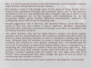 • Mrs. S is an 82-year-old woman with mild dementia, coronary artery disease,
hypertension, and peripheral vascular disease.
• She misses a meal in the dining room of her assisted living facility and is
found in her apartment lethargic and confused. She is sent to the hospital,
admitted to the ICU, and diagnosed with urosepsis. She has a POLST form,
which accompanies her to the hospital, with preferences for do not
resuscitate (DNR) status, limited additional interventions, antibiotics to
prolong life, and a trial of use of a feeding tube.
• Despite aggressive care in the ICU, she remains delirious. Over the next 2
weeks in the ICU, she suffers a non-ST segment elevation myocardial
infarction (MI), develops a pneumonia thought secondary to aspiration, and
her kidney function worsens.
• Her adult children, who are her legal decision makers, are given regular
updates, but are overwhelmed by the numerous medical decisions they are
asked to make including whether to insert a temporary feeding tube in her
nose, followed later by whether to insert a more permanent tube in her
stomach, and whether to start dialysis. Although they had initially told the
ICU to do “everything” to make their mother better, short of resuscitating or
intubating her, they begin to wonder if they are doing the right thing. They
wonder how long their mother would want this level of care continued.
During a routine meeting with the family, the ICU team uses the term
“futile” and recommends that they change the goal of care to focus on
maximizing their mother’s comfort.
• What should the family and ICU team consider in deciding how to proceed?
 