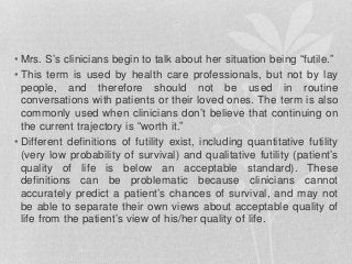 • Mrs. S’s clinicians begin to talk about her situation being “futile.”
• This term is used by health care professionals, but not by lay
people, and therefore should not be used in routine
conversations with patients or their loved ones. The term is also
commonly used when clinicians don’t believe that continuing on
the current trajectory is “worth it.”
• Different definitions of futility exist, including quantitative futility
(very low probability of survival) and qualitative futility (patient’s
quality of life is below an acceptable standard). These
definitions can be problematic because clinicians cannot
accurately predict a patient’s chances of survival, and may not
be able to separate their own views about acceptable quality of
life from the patient’s view of his/her quality of life.
 