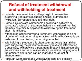 Refusal of treatment withdrawal
and withholding of treatment
 patients have an ethical and legal right to refuse life-
sustaining treatments including artificial nutrition and
hydration. Surrogates have a similar right.
 Some clinicians are comfortable accepting a patient’s or
surrogate’s refusal of treatment before it is initiated, yet find
themselves ethically opposed to withdrawing the treatment
after it is initiated.
 withholding and withdrawing treatment: withholding is an act
of omission, not performing an action, while withdrawing is an
instance of commission, performing an action.
 Withholding a procedure is often seen as wisely abstaining
from subjecting the patient to an overly invasive intervention.
Conversely, withdrawing a treatment already initiated can give
the clinician a sense of responsibility for action bringing about
the patient’s death and can be regarded as an act of
abandonment.
 Although withholding and withdrawing care are ethically
 