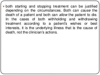  both starting and stopping treatment can be justified
depending on the circumstances. Both can cause the
death of a patient and both can allow the patient to die.
In the cases of both withholding and withdrawing
treatment according to a patient’s wishes or best
interests, it is the underlying illness that is the cause of
death, not the clinician’s actions.
 