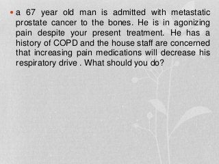  a 67 year old man is admitted with metastatic
prostate cancer to the bones. He is in agonizing
pain despite your present treatment. He has a
history of COPD and the house staff are concerned
that increasing pain medications will decrease his
respiratory drive . What should you do?
 