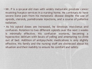 • Mr. P is a 90-year-old man with widely metastatic prostate cancer
receiving hospice services in a nursing home. He continues to have
severe bone pain from his metastatic disease despite the use of
opioids, steroids, pamidronate injections, and a course of palliative
radiation.
• As his opioid doses are increased, he develops myoclonus and
confusion. Rotation to two different opioids over the next 2 weeks
is minimally effective. His confusion worsens, becoming a
hyperactive delirium with bouts of yelling and attempting to climb
out of bed. Addition of antipsychotic medications is only slightly
effective. His family and the nursing staff are distressed about his
situation and their inability to ensure his comfort and safety.
 
