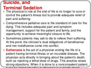 Suicide, and
Terminal Sedation
 The physician’s role at the end of life is no longer to cure or
control the patient’s illness but to provide adequate relief of
pain and suffering.
 Comprehensive palliative care is the standard of care for the
dying. This includes adequate pain and symptom
management, support for the patient and family, and the
opportunity to achieve meaningful closure to life.
 Sometimes patients may ask to die to relieve their suffering.
At this point, the clinician’s dual obligations of beneficence
and non maleficence come into conflict.
 Euthanasia is the act of a physician ending the life of a
patient having terminal illness or an incurable disease. The
physician acts directly in bringing about the patient’s death,
such as injecting a lethal dose of drugs. This practice raises
strong objections. When it is done to a noncompetent patient,
 