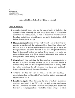 By,
Garima Tandon
B.Sc., B.Ed., M.Ed.
Banaras Hindu University
Issues related to inclusion & provisions to resolve it
Issues in Inclusion-
1. Attitudes: Societal norms often are the biggest barrier to inclusion. Old
attitudes die hard, and many still resist the accommodation of students with
disabilities and learning issues, as well as those from minority cultures.
Prejudices against those with differences can lead to discrimination, which
inhibits the educational process.
2. Physical Barriers: In some districts, students with physical disabilities are
expected to attend schools that are inaccessible to them. Many schools don’t
have the facilities to properly accommodate students with special needs, and
local governments lack either the funds or the resolve to provide financial
help. Environmental barriers can include doors, passageways, stairs and
ramps, and recreational areas. These can create a barrier for some students to
simply enter the school building or classroom.
3. Curriculum: A rigid curriculum that does not allow for experimentation or
the use of different teaching methods can be an enormous barrier to
inclusion. Study plans that don’t recognize different styles of learning hinder
the school experience for all students, even those not traditionally
recognized as having physical or mental challenges.
4. Teachers: Teachers who are not trained or who are unwilling or
unenthusiastic about working with differently-abled students are a drawback
to successful inclusion.
5. Equality vs Equity: When discussing the topic of inclusive classrooms,
some may argue that it is not ‘fair’ to give one student more attention than
the rest. This can be a common complaint from parents who believe that
their child is being neglected as a result of the teacher having to spend an
 