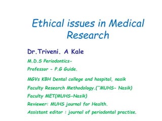 Ethical issues in Medical
Research
Dr.Triveni. A Kale
M.D.S Periodontics-
Professor - P.G Guide.
MGVs KBH Dental college and hospital, nasik
Faculty Research Methodology.(˘MUHS- Nasik)
Faculty MET(MUHS-Nasik)
Reviewer: MUHS journal for Health.
Assistant editor : journal of periodontal practise.
 