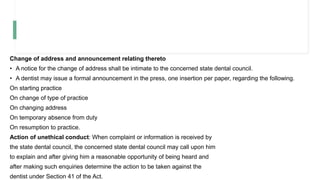 Change of address and announcement relating thereto
• A notice for the change of address shall be intimate to the concerned state dental council.
• A dentist may issue a formal announcement in the press, one insertion per paper, regarding the following.
On starting practice
On change of type of practice
On changing address
On temporary absence from duty
On resumption to practice.
Action of unethical conduct: When complaint or information is received by
the state dental council, the concerned state dental council may call upon him
to explain and after giving him a reasonable opportunity of being heard and
after making such enquiries determine the action to be taken against the
dentist under Section 41 of the Act.
 